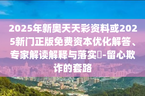 2025年新奧天天彩資料或2025新門正版免費資本優化解答、專家解讀解釋與落實?-留心欺詐的套路